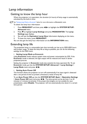 Page 44Maintenance 44
Lamp information
Getting to know the lamp hour
When the projector is in operation, the duration (in hours) of lamp usage is automatically 
calculated by the built-in timer. 
See Setting Lamp Mode as Economic below for more information on Economic mode.
To obtain the lamp hour information:
1. Press MENU/EXIT and then press  /  to highlight the SYSTEM SETUP: 
Advanced menu.
2. Press  to highlight Lamp Settings and press MODE/ENTER. The Lamp 
Settings page displays.
3. You will see the...