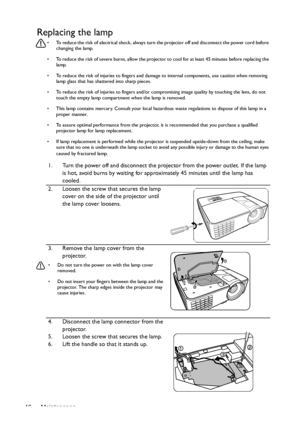 Page 46Maintenance
46
Replacing the lamp
•  To reduce the risk of electrical shock, always turn the projector off and disconnect the power cord before 
changing the lamp.
•  To reduce the risk of severe burns, allow the projector to cool for at least 45 minutes before replacing the  lamp.
•  To reduce the risk of injuries to fingers and damage  to internal components, use caution when removing 
lamp glass that has shattered into sharp pieces.
•  To reduce the risk of injuries to fingers and/or co mpromising...