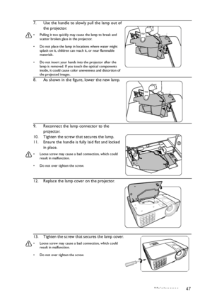 Page 47Maintenance 47
7. Use the handle to slowly pull the lamp out of 
the projector.
•  Pulling it too quickly may cause the lamp to break and scatter broken glass in the projector.
•  Do not place the lamp in locations where water might  splash on it, children can re ach it, or near flammable 
materials.
•  Do not insert your hands into the projector after the  lamp is removed. If you touch the optical components 
inside, it could cause color unevenness and distortion of 
the projected images.
8. As shown in...