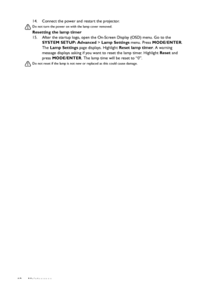 Page 48Maintenance 4814. Connect the power and restart the projector.
Do not turn the power on with the lamp cover removed. 
Resetting the lamp timer
15. After the startup logo, open the On-Screen Display (OSD) menu. Go to the 
SYSTEM SETUP: Advanced > Lamp Settings menu. Press MODE/ENTER. 
The Lamp Settings page displays. Highlight Reset lamp timer. A warning 
message displays asking if you want to reset the lamp timer. Highlight Reset and 
press MODE/ENTER. The lamp time will be reset to “0”.
Do not reset if...