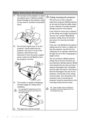 Page 6Important safety instructions 6
Safety Instructions (Continued)
17. Do not step on the projector or place 
any objects upon it. Besides probable 
physical damage to the projector, doing 
so may result in accidents and possible 
injury.
18. Do not place liquids near or on the 
projector. Liquids spilled into the 
projector may cause it to fail. If the 
projector does become wet, 
disconnect it from the power supplys 
power outlet and call BenQ to have 
the projector serviced.
19. This product is capable...