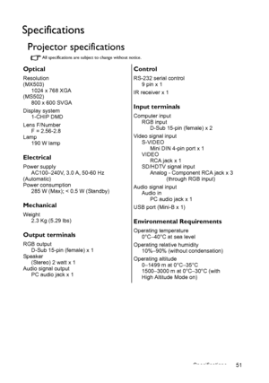 Page 51Specifications 51
Specifications
Projector specifications
All specifications are subject to change without notice.
Optical
Resolution
(MX503)
1024 x 768 XGA
(MS502)
800 x 600 SVGA
Display system
1-CHIP DMD
Lens F/Number
F = 2.56-2.8
Lamp
190 W lamp
Electrical
Power supply
AC100–240V, 3.0 A, 50-60 Hz 
(Automatic)
Power consumption
285 W (Max); < 0.5 W (Standby)
Mechanical
Weight
2.3 Kg (5.29 lbs)
Output terminals
RGB output
D-Sub 15-pin (female) x 1
Speaker
(Stereo) 2 watt x 1
Audio signal output
PC audio...