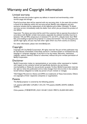 Page 55Warranty and Copyright information 55
Warranty and Copyright information
Limited warranty
BenQ warrants this product against any defects in material and workmanship, under 
normal usage and storage.
Proof of purchase date will be required with any warranty claim. In the event this product 
is found to be defective within the warranty period, BenQs only obligation and your 
exclusive remedy shall be replacement of any defective parts (labor included). To obtain 
warranty service, immediately notify the...