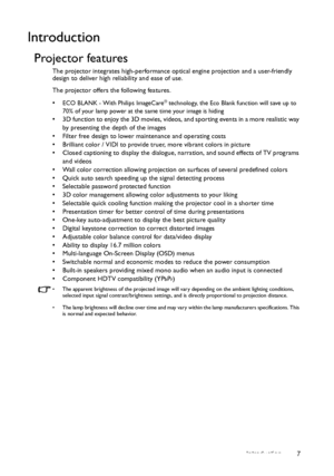 Page 7Introduction 7
Introduction
Projector features
The projector integrates high-performance optical engine projection and a user-friendly 
design to deliver high reliability and ease of use.
The projector offers the following features.
• 
ECO BLANK - With Philips ImageCare® technology, the Eco Blank function will save up to 
70% of your lamp power at the same time your image is hiding
•  3D function to enjoy the 3D movies, videos, and sporting events in a more realistic way 
by presenting the depth of the...