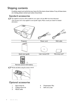 Page 8Introduction 8
Shipping contents
Carefully unpack and verify that you have all of the items shown below. If any of these items 
are missing, please contact your place of purchase.
Standard accessories
The supplied accessories will be suitable for your region, and may differ from those illustrated.
*The warranty card is only supplied in some specific regions. Please consult your dealer for detailed 
information.
Pull the tab before using the remote control.
Optional accessories
Projector Power cord VGA...