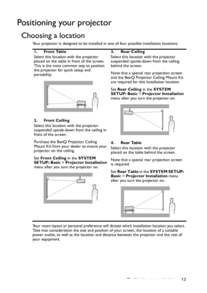 Page 13Positioning your projector 13
Positioning your projector
Choosing a location
Your projector is designed to be installed in one of four possible installation locations: 
Your room layout or personal preference will dictate which installation location you select. 
Take into consideration the size and position of your screen, the location of a suitable 
power outlet, as well as the location and distance between the projector and the rest of 
your equipment.1. Front Table
Select this location with the...