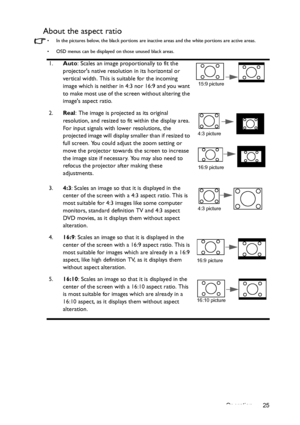 Page 25Operation 25
About the aspect ratio
•  In the pictures below, the black portions are inactive areas and the white portions are active areas.
•  OSD menus can be displayed on those unused black areas.
1.Auto: Scales an image proportionally to fit the 
projectors native resolution in its horizontal or 
vertical width. This is suitable for the incoming 
image which is neither in 4:3 nor 16:9 and you want 
to make most use of the screen without altering the 
images aspect ratio.
2.Real
: The image is...