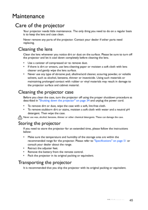 Page 45Maintenance 45
Maintenance
Care of the projector
Your projector needs little maintenance. The only thing you need to do on a regular basis 
is to keep the lens and case clean.
Never remove any parts of the projector. Contact your dealer if other parts need 
replacing.
Cleaning the lens
Clean the lens whenever you notice dirt or dust on the surface. Please be sure to turn off 
the projector and let it cool down completely before cleaning the lens.
•  Use a canister of compressed air to remove dust. 
•  If...