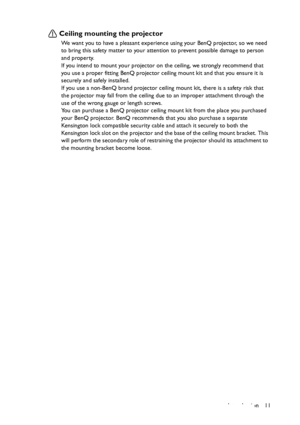 Page 11Introduction 11
Ceiling mounting the projector
We want you to have a pleasant experience using your BenQ projector, so we need 
to bring this safety matter to your attention to prevent possible damage to person 
and property.
If you intend to mount your projector on the ceiling, we strongly recommend that 
you use a proper fitting BenQ projector ceiling mount kit and that you ensure it is 
securely and safely installed.
If you use a non-BenQ brand projector ceiling mount kit, there is a safety risk that...