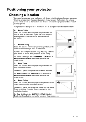 Page 15Positioning your projector 15
Positioning your projector
Choosing a location
Your room layout or personal preference will dictate which installation location you select. 
Take into consideration the size and position of your screen, the location of a suitable 
power outlet, as well as the location and distance between the projector and the rest of 
your equipment.
Your projector is designed to be installed in one of four possible installation locations: 
1. Front Table
Select this location with the...