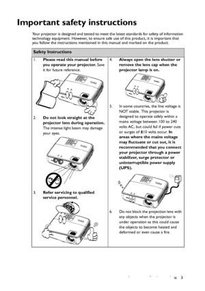 Page 3Important safety instructions 3
Important safety instructions
Your projector is designed and tested to meet the latest standards for safety of information 
technology equipment. However, to ensure safe use of this product, it is important that 
you follow the instructions mentioned in this manual and marked on the product. 
Safety Instructions
1.Please read this manual before 
you operate your projector. Save 
it for future reference. 
2.Do not look straight at the 
projector lens during operation. 
The...