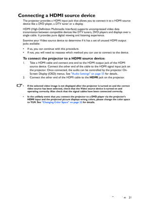 Page 21Connection 21
Connecting a HDMI source device
The projector provides a HDMI input jack that allows you to connect it to a HDMI source 
device like a DVD player, a DTV tuner or a display.
HDMI (High-Definition Multimedia Interface) supports uncompressed video data 
transmission between compatible devices like DTV tuners, DVD players and displays over a 
single cable. It provides pure digital viewing and listening experience.
Examine your Video source device to determine if it has a set of unused HDMI...