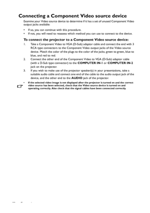 Page 22Connection 22
Connecting a Component Video source device
Examine your Video source device to determine if it has a set of unused Component Video 
output jacks available: 
• If so, you can continue with this procedure.
• If not, you will need to reassess which method you can use to connect to the device.
To connect the projector to a Component Video source device:
1. Take a Component Video to VGA (D-Sub) adaptor cable and connect the end with 3 
RCA type connectors to the Component Video output jacks of...