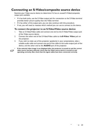 Page 23Connection 23
Connecting an S-Video/composite source device
Examine your Video source device to determine if it has an unused S-Video/composite 
output jack available: 
• If it has both jacks, use the S-Video output jack for connection as the S-Video terminal 
provides better picture quality than the Video terminal.
• If it has either of the output jack, you can also continue with this procedure.
• If not, you will need to reassess which method you can use to connect to the device.
To connect the...