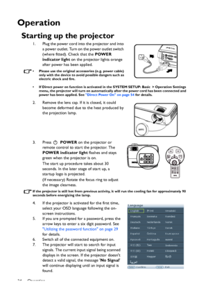 Page 24Operation
24
Operation
Starting up the projector
1. Plug the power cord into the projector and into 
a power outlet. Turn on the power outlet switch 
(where fitted). Check that the POWER 
indicator light on the projector lights orange 
after power has been applied.
• Please use the original accessories (e.g. power cable) 
only with the device to avoid possible dangers such as 
electric shock and fire.
• If Direct power on function is activated in the SYSTEM SETUP: Basic > Operation Settings 
menu, the...