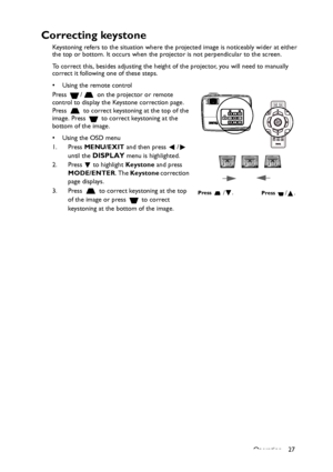 Page 27Operation 27
Correcting keystone
Keystoning refers to the situation where the projected image is noticeably wider at either 
the top or bottom. It occurs when the projector is not perpendicular to the screen. 
To correct this, besides adjusting the height of the projector, you will need to manually 
correct it following one of these steps.
• Using the remote control
Press  /  on the projector or remote 
control to display the Keystone correction page. 
Press   to correct keystoning at the top of the...