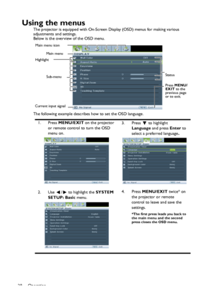 Page 28
Operation
28
Using the menus
The projector is equipped with On-Screen Display (OSD) menus for making various 
adjustments and settings.
Below is the overview of the OSD menu.
The following example describes how to set the OSD language.
1. Press  MENU/EXIT  on the projector 
or remote control to turn the OSD 
menu on. 3. Press  to highlight 
Language  and press Enter to 
select a preferred language .
2. Use  /  to highlight the  SYSTEM 
SETUP: Basic  menu. 4. Press
 MENU/EXIT  twice* on 
the projector or...