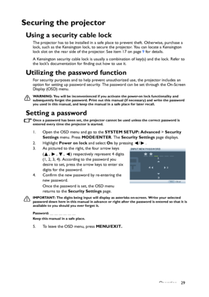 Page 29
Operation 29
Securing the projector
Using a security cable lock
The projector has to be installed in a safe place to prevent theft. Otherwise, purchase a 
lock, such as the Kensington lock, to secure  the projector. You can locate a Kensington 
lock slot on the rear side of the projector. See item 17 on page  9 for details.
A Kensington security cable lock is usually a  combination of key(s) and the lock. Refer to 
the locks documentation for  finding out how to use it.
Utilizing the password function...