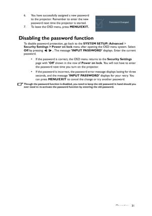 Page 31
Operation 31
6. You have successfully assigned a new password 
to the projector. Remember to enter the new 
password next time the projector is started.
7. To leave the OSD menu, press  MENU/EXIT.
Disabling the password function
To disable password protection, go back to the  SYSTEM SETUP: Advanced > 
Security Settings > Power on lock  menu after opening the OSD menu system. Select 
Off  by pressing  / . The message  INPUT PASSWORD  displays. Enter the current 
password. 
• If the password is correct,...