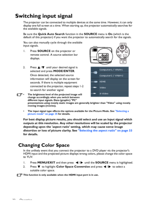 Page 32
Operation
32
Switching input signal
The projector can be connected to multiple devices at the same time. However, it can only 
display one full screen at a time. When starting up, the projector automatically searches for 
the available signals.
Be sure the  Quick Auto Search  function in the SOURCE menu is On (which is the 
default of this projector) if you want the pr ojector to automatically search for the signals.
You can also manually cycle through the available 
input signals.
1. Press  SOURCE on...