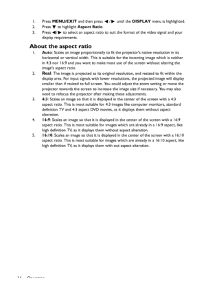 Page 34
Operation
34 1. Press 
MENU/EXIT  and then press  /  until the  DISPLAY menu is highlighted.
2. Press
  to highlight  Aspect Ratio .
3. Press  /  to select an aspect ratio to suit the format of the video signal and your  display requirements.
About the aspect ratio
1.Auto : Scales an image proportionally to fit the projectors native resolution in its 
horizontal or vertical width. This is suitab le for the incoming image which is neither 
in 4:3 nor 16:9 and you want to make most  use of the screen...