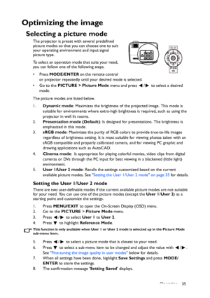 Page 35
Operation 35
Optimizing the image
Selecting a picture mode
The projector is preset with several predefined 
picture modes so that you can choose one to suit 
your operating environment and input signal 
picture type.
To select an operation mode that suits your need, 
you can follow one of the following steps.
•Press MODE/ENTER  on the remote control 
or projector repeatedly until your desired mode is selected.
• Go to the  PICTURE > Picture Mode  menu and press  /  to select a desired 
mode.
The picture...