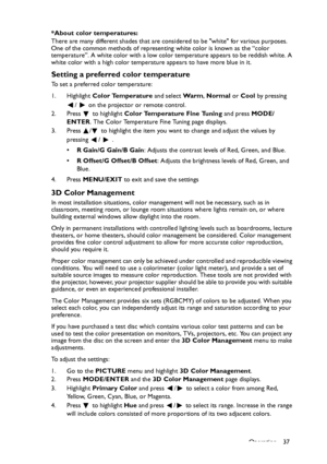 Page 37
Operation 37
*About color temperatures:
There are many different shades that are cons
idered to be white for various purposes. 
One of the common methods of representing white color is known as the “color 
temperature”. A white color with a low color temperature appears to be reddish white. A 
white color with a high color temperature appears to have more blue in it.
Setting a preferred color temperature
To set a preferred color temperature:
1. Highlight  Color Temperature  and select Wa r m, Normal  or...