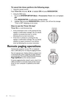 Page 40
Operation
40
To cancel the timer, perform the following steps.
• Using the remote control. 
Press  Timer On  and press  /  to highlight  Off and press  MODE/ENTER .
•Using the OSD menu.
1. Go to the 
SYSTEM SETUP: Basic >  Presentation Timer  menu and highlight 
Off .
Press  MODE/ENTER . A confirmation message displays.
2. Highlight  Yes and press  MODE/ENTER  to confirm. You will see the message 
“Timer is Off!” displaying on the screen.
How to use the Timer On key?
Timer On  is a multi-functional...