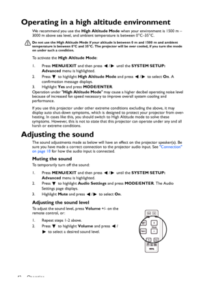 Page 42
Operation
42
Operating in a high altitude environment
We recommend you use the  High Altitude Mode when your environment is 1500 m –
3000 m above sea level, and ambient temperature is between 0°C–35°C.
Do not use the High Altitude Mode if your  altitude is between 0 m and 1500 m and ambient 
temperature is between 0°C and 35°C. The projecto r will be over cooled, if you turn the mode 
on under such a condition.
To activate the  High Altitude Mode :
1. Press  MENU/EXIT  and then press  /  until the...
