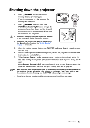 Page 45
Operation 45
Shutting down the projector
1. Press POWER and a confirmation 
message displays prompting you. 
If you dont respond in a few seconds, the 
message will disappear.
2. Press  POWER a second time. The 
POWER indicator light  flashes orange, the 
projection lamp shuts down, and the fans will 
continue to run for approximately 90 seconds 
to cool down the projector.
• To protect the lamp, the projector will not respond  to any commands during the cooling process.
• To shorten the cooling time,...