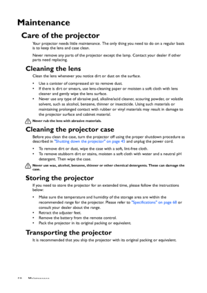 Page 58
Maintenance
58
Maintenance
Care of the projector
Your projector needs little maintenance. The on ly thing you need to do on a regular basis 
is to keep the lens and case clean.
Never remove any parts of the projector except the lamp. Contact your dealer if other 
parts need replacing.
Cleaning the lens
Clean the lens whenever you notice dirt or dust on the surface. 
• Use a canister of compressed air to remove dust. 
• If there is dirt or smears, use lens-cleaning paper or moisten a soft cloth with lens...