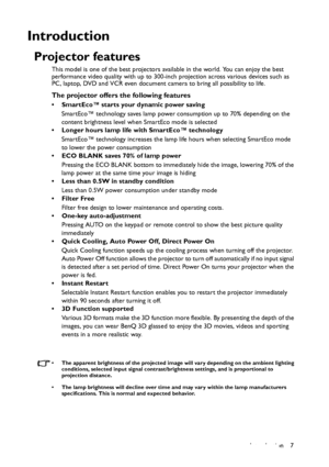 Page 7Introduction 7
Introduction
Projector features
This model is one of the best projectors available in the world. You can enjoy the best 
performance video quality with up to 300-inch projection across various devices such as 
PC, laptop, DVD and VCR even document camera to bring all possibility to life.
The projector offers the following features
• SmartEco™ starts your dynamic power saving
SmartEco™ technology saves lamp power consumption up to 70% depending on the 
content brightness level when SmartEco...