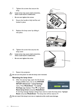 Page 64
Maintenance
64 11. Restart the projector.
Do not turn the power on wi
th the lamp cover removed.
Resetting the lamp timer
12. After the startup logo, open the On-Screen 
Display (OSD) menu. Go to the  SYSTEM 
SETUP: Advanced  > Lamp Settings  
menu. Press  Mode/Enter . The Lamp 
Settings  page displays. Press   to highlight 
Reset lamp timer  and press Mode/Enter . 
A warning message displays asking if you want to reset the lamp timer. Highlight 
Reset  and press  Mode/Enter . The lamp time will be...