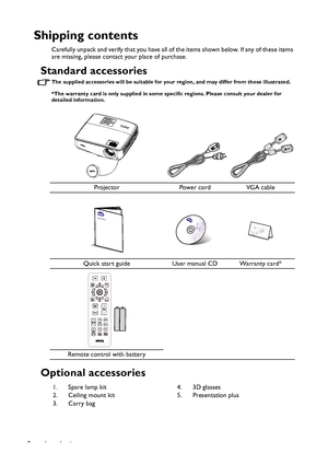 Page 8Introduction 8
Shipping contents
Carefully unpack and verify that you have all of the items shown below. If any of these items 
are missing, please contact your place of purchase.
Standard accessories
The supplied accessories will be suitable for your region, and may differ from those illustrated.
*The warranty card is only supplied in some specific regions. Please consult your dealer for 
detailed information.
Optional accessories
Projector Power cord VGA cable
Quick start guide User manual CD Warranty...