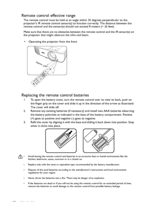 Page 12Introduction 12
Remote control effective range
The remote control must be held at an angle within 30 degrees perpendicular to the 
projectors IR remote control sensor(s) to function correctly. The distance between the 
remote control and the sensor(s) should not exceed 8 meters (~ 26 feet).
Make sure that there are no obstacles between the remote control and the IR sensor(s) on 
the projector that might obstruct the infra-red beam.
Replacing the remote control batteries
1. To open the battery cover, turn...