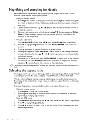 Page 24Operation 24
Magnifying and searching for details
If you need to find the details on the projected picture, magnify the picture. Use the 
direction arrow keys for navigating the picture.
•  Using the remote control
1. Press Digital Zoom+/- to display the Zoom bar. Press Digital Zoom+ to magnify 
the center of the picture. Press the key repeatedly until the picture size is suitable for 
your need.
2. Use the directional arrows ( ,  ,  ,  ) on the projector or remote control to 
navigate the picture.
3. To...