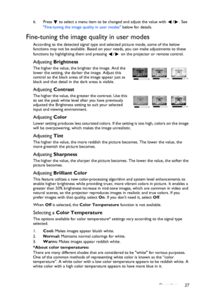 Page 27Operation 27 6. Press  to select a menu item to be changed and adjust the value with /. See 
Fine-tuning the image quality in user modes below for details.
Fine-tuning the image quality in user modes
According to the detected signal type and selected picture mode, some of the below 
functions may not be available. Based on your needs, you can make adjustments to these 
functions by highlighting them and pressing  /  on the projector or remote control.
Adjusting Brightness
The higher the value, the...