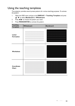 Page 33Operation 33
Using the teaching templates
The projector provides several preset patterns for various teaching purposes. To activate 
the pattern:
1. Open the OSD menu and go to the DISPLAY > Teaching Template and press 
/   to select Blackboard or Whiteboard.
2. Press /  to choose the pattern you need. 
3. Press MODE/ENTER to activate the pattern.
Teaching 
TemplateWhiteboardBlackboard
Letter 
Formation
Worksheet
Coordinate 
Chart
Downloaded From projector-manual.com BenQ Manuals 