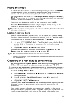 Page 31Operation 31
Hiding the image
In order to draw the audiences full attention to the presenter, you can use ECO BLANK 
on the projector or remote control to hide the screen image. When this function is 
activated with an audio input connected, the audio can still be heard. 
You can set the blank time in the 
SYSTEM SETUP: Basic > Operation Settings > 
Blank Timer menu to let the projector return the image automatically after a period of 
time when there is no action taken on the blank screen.
If the preset...