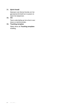 Page 12Inleiding 1221. Quick Install
Selecteert snel diverse functies om het 
geprojecteerde beeld aan te passen en 
toont het testpatroon.
22. CC
Toont ondertiteling op het scherm voor 
doven en slechthorenden.
23. Teaching template
Opent direct de Teaching template-
instelling.
Downloaded From projector-manual.com BenQ Manuals 