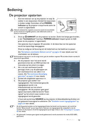 Page 19Bediening 19
Bediening
De projector opstarten
1. Sluit het netsnoer aan op de projector en stop de 
stekker in een stopcontact. Schakel het stopcontact 
in (indien nodig). Controleer of het POWER-
indicator op de projector oranje brandt zodra de 
stroom is ingeschakeld. 
Gebruik uitsluitend de originele accessoires (zoals de stroomkabel) 
op het toestel om mogelijke gevaren, zoals elektrische schok en 
brand, te voorkomen.
2. Druk op   AAN/UIT om de projector te starten. Zodra het lampje gaat branden,...