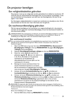 Page 23Bediening 23
De projector beveiligen
Een veiligheidskabelslot gebruiken
De projector moet op een veilige plek worden geïnstalleerd om diefstal te voorkomen. Of 
schaf een slot aan, bijvoorbeeld een Kensington-slot, om de projector te beveiligen. U ziet 
aan de achterkant van de projector een sleuf voor een Kensingtonslot. Zie item 22 op 
pagina 9 voor details.
Een Kensington veiligheidskabelslot is meestal een combinatie van sleutel(s) en slot. Zie de 
documentatie van het slot voor meer informatie over...