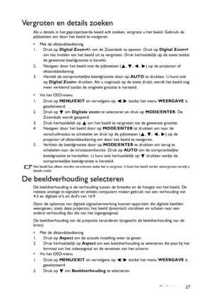 Page 27Bediening 27
Vergroten en details zoeken
Als u details in het geprojecteerde beeld wilt zoeken, vergroot u het beeld. Gebruik de 
pijltoetsen om door het beeld te navigeren.
• Met de afstandsbediening
1. Druk op Digital Zoom+/- om de Zoombalk te openen. Druk op Digital Zoom+ 
om het midden van het beeld uit te vergroten. Druk herhaaldelijk op de toets totdat 
de gewenste beeldgrootte is bereikt.
2. Navigeer door het beeld met de pijltoetsen ( ,  ,  ,  ) op de projector of 
afstandsbediening.
3. Herstel...