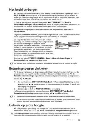 Page 35Bediening 35
Het beeld verbergen
Als u wilt dat de aandacht van het publiek volledig op de presentator is gevestigd, kiest u 
ECO BLANK op de projector of de afstandbediening om het beeld op het scherm te 
verbergen. Wanneer deze functie wordt geactiveerd terwijl er verbinding is gemaakt met 
een audio-ingang, kunt u het achtergrondgeluid nog steeds horen. 
U kunt de inactief-timer instellen in het menu 
SYSTEEMINSTLL: Basis > 
Gebruiksinstellingen > Inactief-timer zodat de projector het beeld...