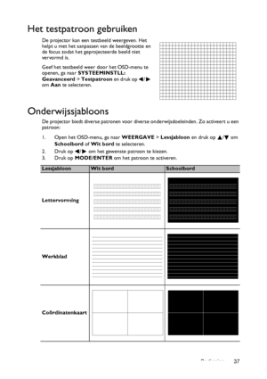 Page 37Bediening 37
Het testpatroon gebruiken
De projector kan een testbeeld weergeven. Het 
helpt u met het aanpassen van de beeldgrootte en 
de focus zodat het geprojecteerde beeld niet 
ver vormd is.
Geef het testbeeld weer door het OSD-menu te 
openen, ga naar SYSTEEMINSTLL: 
Geavanceerd> Testpatroon e n  d r u k  o p   /  
om Aan te selecteren.
Onderwijssjabloons
De projector biedt diverse patronen voor diverse onderwijsdoeleinden. Zo activeert u een 
patroon:
1. Open het OSD-menu, ga naar WEERGAVE >...