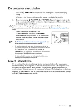 Page 39Bediening 39
De projector uitschakelen
1. Druk op   AAN/UIT en er verschijnt een melding die u om een bevestiging 
vraagt. 
Wanneer u niet binnen enkele seconden reageert, verdwijnt het bericht.
2. Druk nogmaals op   AAN/UIT. De POWER-indicator knippert oranje en de 
lamp wordt uitgeschakeld. De ventilatoren blijven nog ongeveer 90 seconden draaien 
zodat de projector kan afkoelen.
Ter bescherming van de lamp reageert de projector niet op opdrachten tijdens het afkoelen.
U kunt de afkoeltijd verkorten...