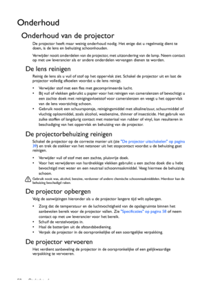 Page 50Onderhoud 50
Onderhoud
Onderhoud van de projector
De projector heeft maar weinig onderhoud nodig. Het enige dat u regelmatig dient te 
doen, is de lens en behuizing schoonhouden.
Verwijder nooit onderdelen van de projector, met uitzondering van de lamp. Neem contact 
op met uw leverancier als er andere onderdelen vervangen dienen te worden.
De lens reinigen
Reinig de lens als u vuil of stof op het oppervlak ziet. Schakel de projector uit en laat de 
projector volledig afkoelen voordat u de lens reinigt....