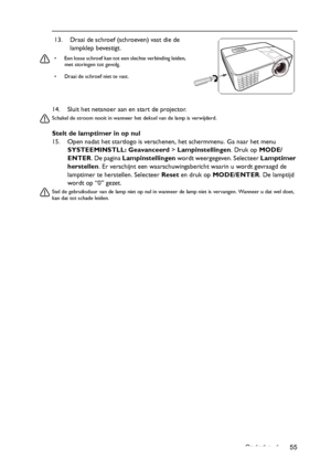 Page 55Onderhoud 55 14. Sluit het netsnoer aan en start de projector.
Schakel de stroom nooit in wanneer het deksel van de lamp is verwijderd. 
Stelt de lamptimer in op nul
15. Open nadat het startlogo is verschenen, het schermmenu. Ga naar het menu 
SYSTEEMINSTLL: Geavanceerd> Lampinstellingen. Druk op MODE/
ENTER. De pagina Lampinstellingen wordt weergegeven. Selecteer Lamptimer 
herstellen. Er verschijnt een waarschuwingsbericht waarin u wordt gevraagd de 
lamptimer te herstellen. Selecteer Reset en druk op...