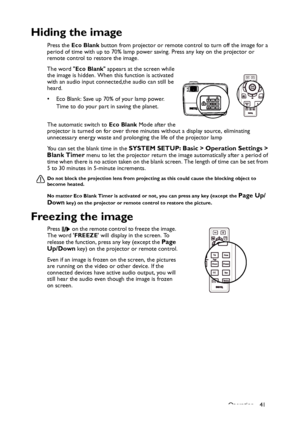 Page 41
Operation 41
Hiding the image
Press the Eco Blank  button from projector or remote control to turn off the image for a 
period of time with up to 70% lamp power saving. Press any key on the projector or 
remote control to restore the image. 
The word  Eco Blank appears at the screen while 
the image is hidden. When th is function is activated 
with an audio input connected,the audio can still be 
heard.  
• Eco Blank: Save up 70% of your lamp power. 
Time to do your part in saving the planet. 
The...