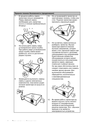 Page 4Правила техники безопасности 4
Правила техники безопасности (продолжение)
7.В процессе работы лампа 
проектора сильно нагревается. 
Перед заменой лампы 
необходимо дать проектору 
остыть в течение приблизительно 
45минут. 
8.Не используйте лампы сверх 
установленного срока службы. 
При работе сверх установленного 
срока службы лампа может 
разбиться, хотя и в достаточно 
редких случаях.
9.Запрещается выполнять замену 
лампы и
 других электронных 
компонентов, пока вилка шнура 
питания проектора не вынута...